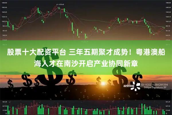 股票十大配资平台 三年五期聚才成势！粤港澳船海人才在南沙开启产业协同新章