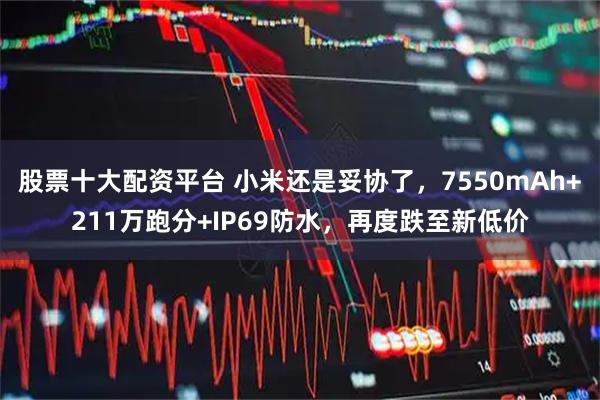 股票十大配资平台 小米还是妥协了，7550mAh+211万跑分+IP69防水，再度跌至新低价