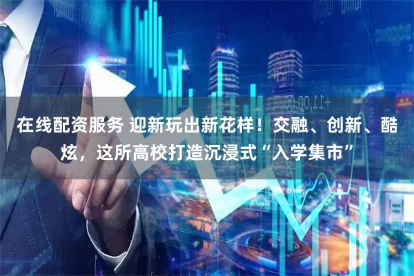 在线配资服务 迎新玩出新花样！交融、创新、酷炫，这所高校打造沉浸式“入学集市”