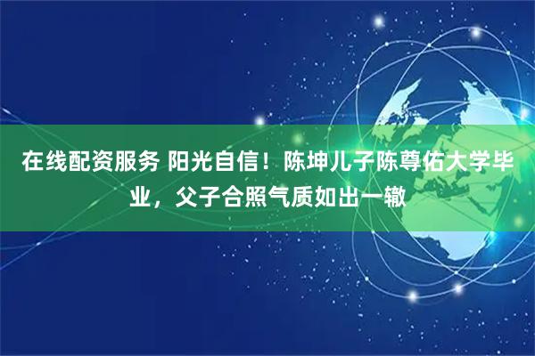在线配资服务 阳光自信！陈坤儿子陈尊佑大学毕业，父子合照气质如出一辙