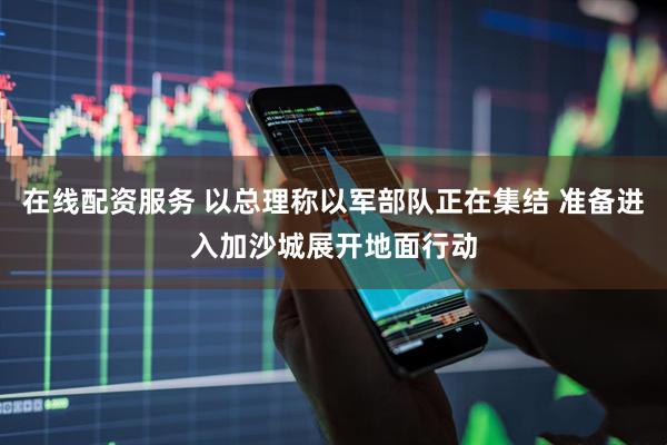 在线配资服务 以总理称以军部队正在集结 准备进入加沙城展开地面行动