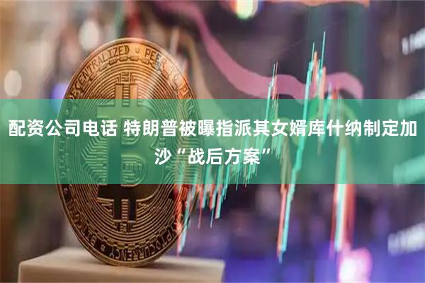 配资公司电话 特朗普被曝指派其女婿库什纳制定加沙“战后方案”