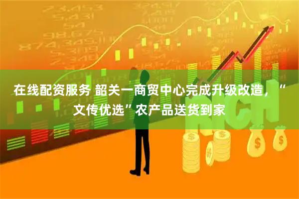 在线配资服务 韶关一商贸中心完成升级改造，“文传优选”农产品送货到家