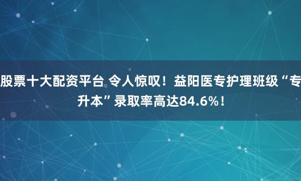 股票十大配资平台 令人惊叹！益阳医专护理班级“专升本”录取率高达84.6%！