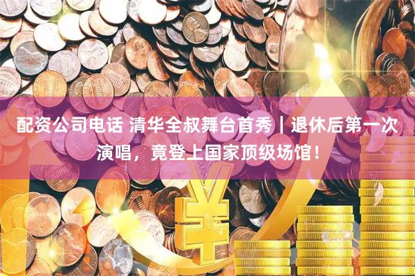 配资公司电话 清华全叔舞台首秀｜退休后第一次演唱，竟登上国家顶级场馆！