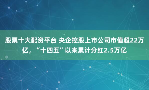 股票十大配资平台 央企控股上市公司市值超22万亿，“十四五”以来累计分红2.5万亿