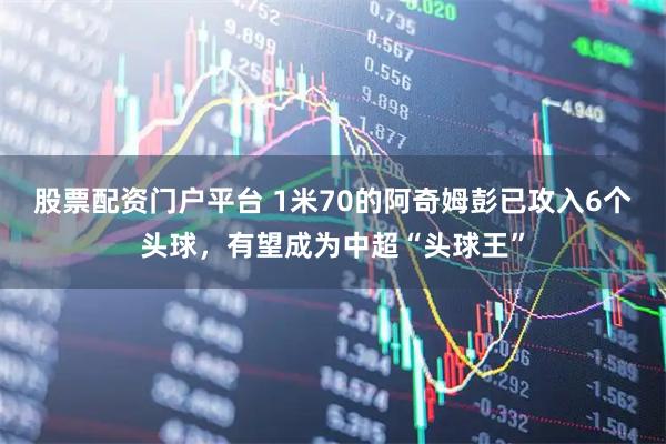 股票配资门户平台 1米70的阿奇姆彭已攻入6个头球，有望成为中超“头球王”