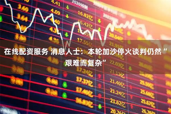 在线配资服务 消息人士：本轮加沙停火谈判仍然“艰难而复杂”