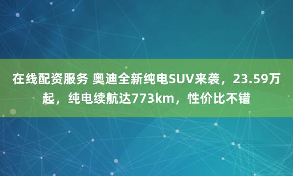 在线配资服务 奥迪全新纯电SUV来袭，23.59万起，纯电续航达773km，性价比不错