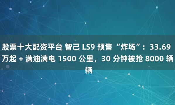 股票十大配资平台 智己 LS9 预售 “炸场”：33.69 万起 + 满油满电 1500 公里，30 分钟被抢 8000 辆
