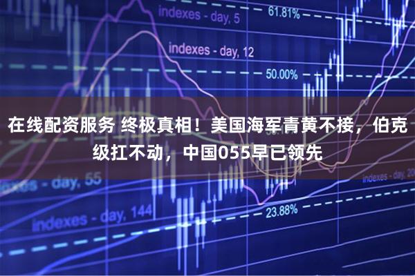 在线配资服务 终极真相！美国海军青黄不接，伯克级扛不动，中国055早已领先