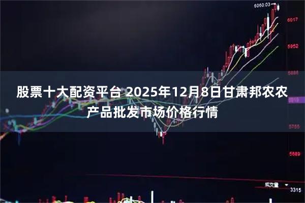 股票十大配资平台 2025年12月8日甘肃邦农农产品批发市场价格行情