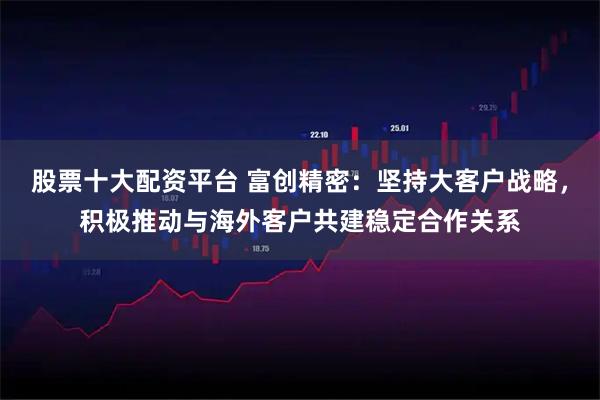 股票十大配资平台 富创精密：坚持大客户战略，积极推动与海外客户共建稳定合作关系