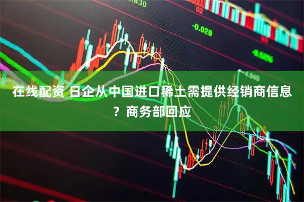 在线配资 日企从中国进口稀土需提供经销商信息？商务部回应