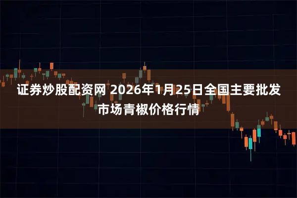 证券炒股配资网 2026年1月25日全国主要批发市场青椒价格行情