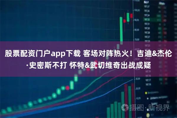 股票配资门户app下载 客场对阵热火！吉迪&杰伦·史密斯不打 怀特&武切维奇出战成疑