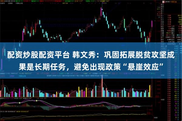 配资炒股配资平台 韩文秀：巩固拓展脱贫攻坚成果是长期任务，避免出现政策“悬崖效应”