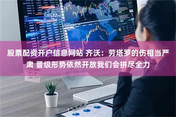 股票配资开户信息网站 齐沃：劳塔罗的伤相当严肃 晋级形势依然开放我们会拼尽全力