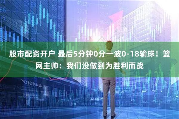 股市配资开户 最后5分钟0分一波0-18输球！篮网主帅：我们没做到为胜利而战