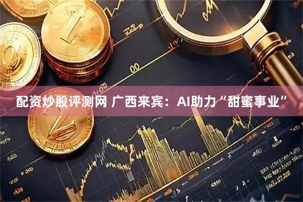 配资炒股评测网 广西来宾：AI助力“甜蜜事业”