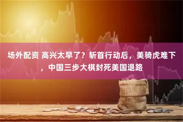 场外配资 高兴太早了？斩首行动后，美骑虎难下，中国三步大棋封死美国退路