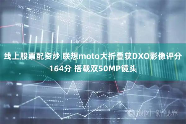 线上股票配资炒 联想moto大折叠获DXO影像评分164分 搭载双50MP镜头