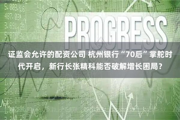 证监会允许的配资公司 杭州银行“70后”掌舵时代开启，新行长张精科能否破解增长困局？