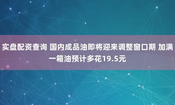 实盘配资查询 国内成品油即将迎来调整窗口期 加满一箱油预计多花19.5元