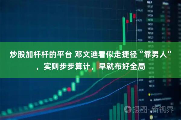 炒股加杆杆的平台 邓文迪看似走捷径“靠男人”，实则步步算计，早就布好全局