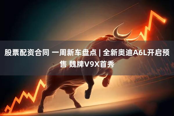股票配资合同 一周新车盘点 | 全新奥迪A6L开启预售 魏牌V9X首秀