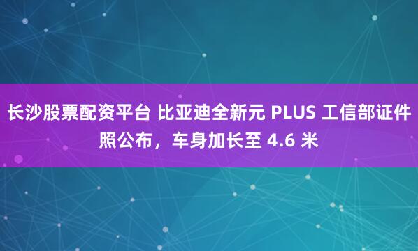 长沙股票配资平台 比亚迪全新元 PLUS 工信部证件照公布，车身加长至 4.6 米