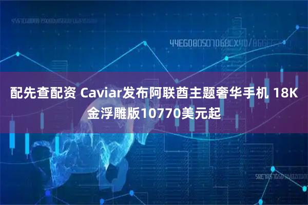 配先查配资 Caviar发布阿联酋主题奢华手机 18K金浮雕版10770美元起