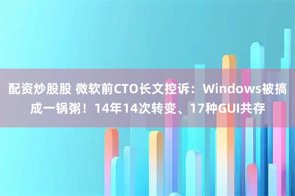 配资炒股股 微软前CTO长文控诉：Windows被搞成一锅粥！14年14次转变、17种GUI共存